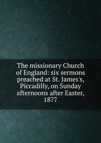 The missionary Church of England: six sermons preached at St. James's, Piccadilly, on Sunday afternoons after Easter, 1877