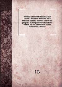 Memoir of Robert Haldane, and James Alexander Haldane; with sketches of their friends, and of the progress of religion in Scotland and on the . in the former half of the nineteenth century