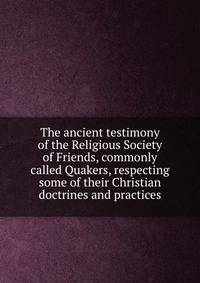 The ancient testimony of the Religious Society of Friends, commonly called Quakers, respecting some of their Christian doctrines and practices