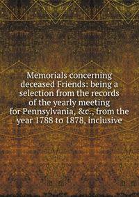 Memorials concerning deceased Friends: being a selection from the records of the yearly meeting for Pennsylvania, &amp;c., from the year 1788 to 1878, inclusive