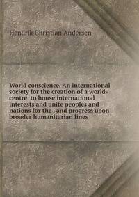 World conscience. An international society for the creation of a world-centre, to house international interests and unite peoples and nations for the . and progress upon broader humanitarian lines