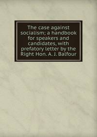 The case against socialism; a handbook for speakers and candidates, with prefatory letter by the Right Hon. A. J. Balfour