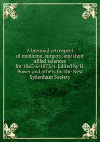 A biennial retrospect of medicine, surgery, and their allied sciences for 1865/6-1873/4. Edited by H. Power and others for the New Sydenham Society