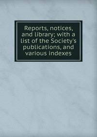Reports, notices, and library; with a list of the Society's publications, and various indexes
