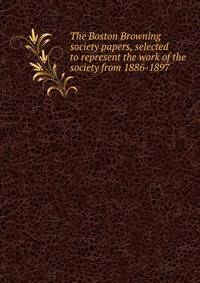The Boston Browning society papers, selected to represent the work of the society from 1886-1897