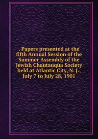 . Papers presented at the fifth Annual Session of the Summer Assembly of the Jewish Chautauqua Society held at Atlantic City, N. J., July 7 to July 28, 1901