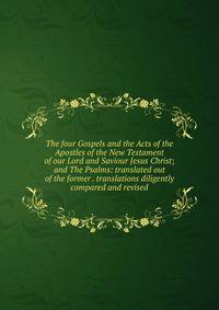 The four Gospels and the Acts of the Apostles of the New Testament of our Lord and Saviour Jesus Christ; and The Psalms: translated out of the former . translations diligently compared and revised
