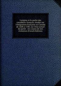 L'origine et le parler des canadiens-fran?ais; ?tudes sur l'?migration fran?aise au Canada de 1608 ? 1700, sur l'?tat actuel du parler . les causes de son ?volution (French Edition)