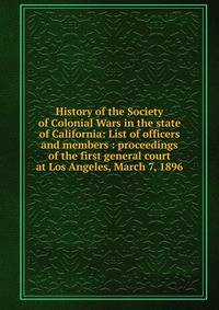 History of the Society of Colonial Wars in the state of California: List of officers and members : proceedings of the first general court at Los Angeles, March 7, 1896