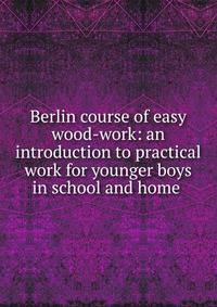 Berlin course of easy wood-work: an introduction to practical work for younger boys in school and home .