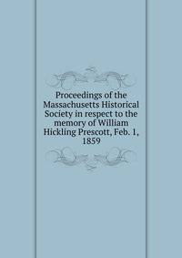 Proceedings of the Massachusetts Historical Society in respect to the memory of William Hickling Prescott, Feb. 1, 1859