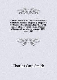 A short account of the Massachusetts historical society, originally prepared by Charles Card Smith, together with the act of incorporation, additional . officers and members. January 1791-June 1918