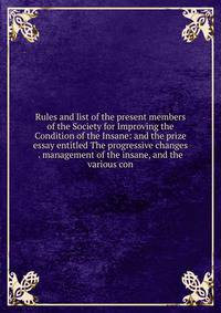 Rules and list of the present members of the Society for Improving the Condition of the Insane: and the prize essay entitled The progressive changes . management of the insane, and the various con