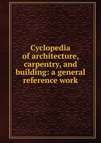 Cyclopedia of architecture, carpentry, and building: a general reference work