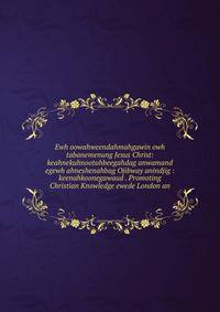 Ewh oowahweendahmahgawin owh tabanemenung Jesus Christ: keahnekuhnootuhbeegahdag anwamand egewh ahneshenahbag Ojibway anindjig : keenahkoonegawaud . Promoting Christian Knowledge ewede London an