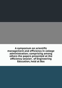 A symposium on scientific management and efficiency in college administration; comprising among others the papers presented at the efficiency session . of Engineering Education, held at Bos