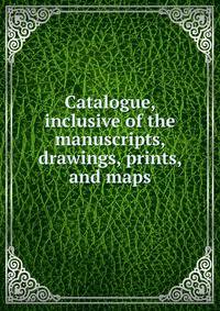 Catalogue, inclusive of the manuscripts, drawings, prints, and maps