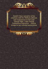 Daniel Claus' narrative of his relations with Sir William Johnson and experiences in the Lake George fight ; Lake George Celebration Executive . ; Native troops in our colonial possessions