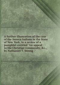 A further illustration of the case of the Seneca Indians in the State of New York, in a review of a pamphlet entitled "An appeal to the Christian community, &amp;c., by Nathaniel T. Strong ."