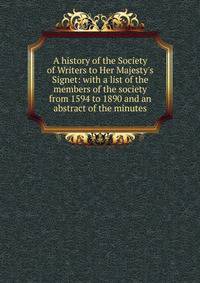A history of the Society of Writers to Her Majesty's Signet: with a list of the members of the society from 1594 to 1890 and an abstract of the minutes