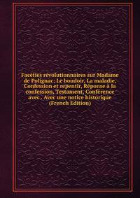 Faceties revolutionnaires sur Madame de Polignac: Le boudoir, La maladie, Confession et repentir, Reponse a la confession, Testament, Conference avec . Avec une notice historique (French Edition)