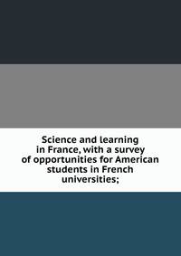 Science and learning in France, with a survey of opportunities for American students in French universities;