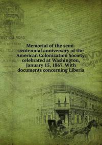 Memorial of the semi-centennial anniversary of the American Colonization Society, celebrated at Washington, January 15, 1867. With documents concerning Liberia