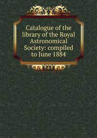 Catalogue of the library of the Royal Astronomical Society: compiled to June 1884