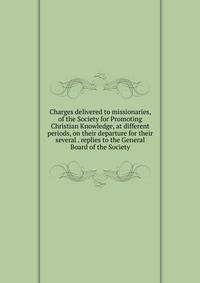Charges delivered to missionaries, of the Society for Promoting Christian Knowledge, at different periods, on their departure for their several . replies to the General Board of the Society