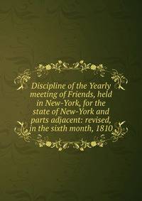 Discipline of the Yearly meeting of Friends, held in New-York, for the state of New-York and parts adjacent: revised, in the sixth month, 1810