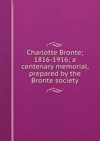 Charlotte Bronte; 1816-1916; a centenary memorial, prepared by the Bronte society