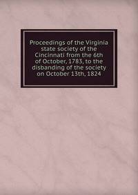 Proceedings of the Virginia state society of the Cincinnati from the 6th of October, 1783, to the disbanding of the society on October 13th, 1824