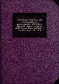 Proceedings, resolutions and communications, commemorative of the Hon. Edward J. Harden . president of the Georgia Historical Society, who died April 19th, 1873