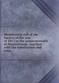 Membership roll of the Society of the war of 1812 in the commonwealth of Pennsylvania, together with the constitution and rules