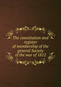 The constitution and register of membership of the general Society of the war of 1812