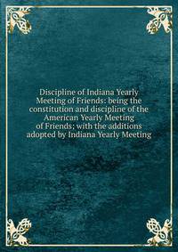 Discipline of Indiana Yearly Meeting of Friends: being the constitution and discipline of the American Yearly Meeting of Friends; with the additions adopted by Indiana Yearly Meeting