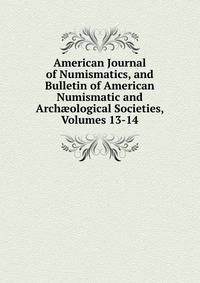 American Journal of Numismatics, and Bulletin of American Numismatic and Arch?ological Societies, Volumes 13-14