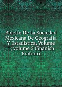 Bolet?n De La Sociedad Mexicana De Geograf?a Y Estad?stica, Volume 1; volume 5 (Spanish Edition)