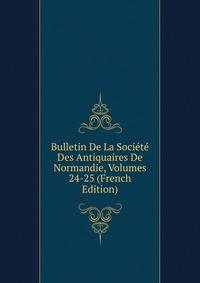 Bulletin De La Societe Des Antiquaires De Normandie, Volumes 24-25 (French Edition)