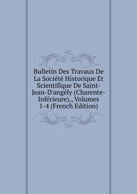 Bulletin Des Travaux De La Soci?t? Historique Et Scientifique De Saint-Jean-D'ang?ly (Charente-Inf?rieure)., Volumes 1-4 (French Edition)