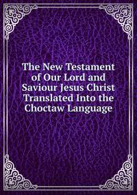 The New Testament of Our Lord and Saviour Jesus Christ Translated Into the Choctaw Language