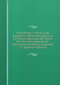 Vida Militar Y Politica De Espartero: Obra Dedicada a La Ex-Milicia Nacional Del Reino Por Una Sociedad De Ex-Milicianos De Madrid, Volumes 1-2 (Spanish Edition)
