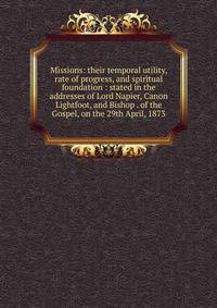 Missions: their temporal utility, rate of progress, and spiritual foundation : stated in the addresses of Lord Napier, Canon Lightfoot, and Bishop . of the Gospel, on the 29th April, 1873