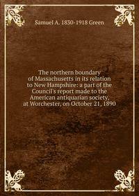 The northern boundary of Massachusetts in its relation to New Hampshire: a part of the Council's report made to the American antiquarian society, at Worchester, on October 21, 1890