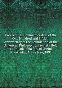 Proceedings Commemorative of the One Hundred and Fiftieth Anniversary of the Foundation of the American Philosophical Society Held at Philadelphia for . of Useful Knowledge, May 22-26, 1893