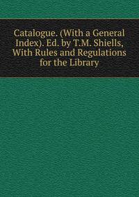 Catalogue. (With a General Index). Ed. by T.M. Shiells, With Rules and Regulations for the Library