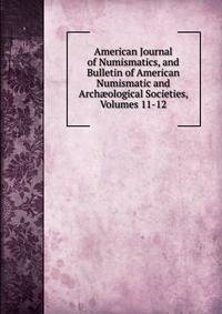 American Journal of Numismatics, and Bulletin of American Numismatic and Arch?ological Societies, Volumes 11-12