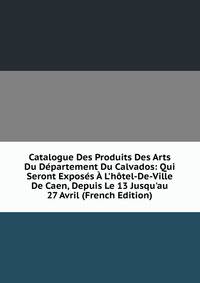 Catalogue Des Produits Des Arts Du D?partement Du Calvados: Qui Seront Expos?s ? L'h?tel-De-Ville De Caen, Depuis Le 13 Jusqu'au 27 Avril (French Edition)