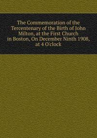 The Commemoration of the Tercentenary of the Birth of John Milton, at the First Church in Boston, On December Ninth 1908, at 4 O'clock