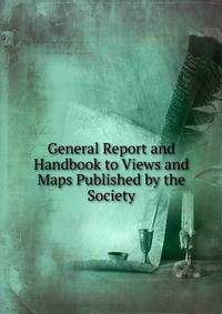 General Report and Handbook to Views and Maps Published by the Society
